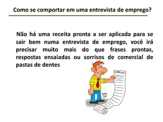 Como se comportar em uma entrevista de emprego?
Não há uma receita pronta a ser aplicada para se
sair bem numa entrevista de emprego, você irá
precisar muito mais do que frases prontas,
respostas ensaiadas ou sorrisos de comercial de
pastas de dentes
 