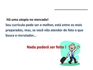 Há uma utopia no mercado!
Seu currículo pode ser o melhor, está entre os mais
preparados, mas, se você não atender de fato o que
busca o recrutador...
Nada poderá ser feito !
 