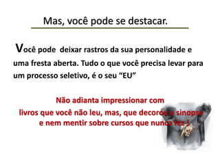 Mas, você pode se destacar.
Você pode deixar rastros da sua personalidade e
uma fresta aberta. Tudo o que você precisa levar para
um processo seletivo, é o seu “EU”
Não adianta impressionar com
livros que você não leu, mas, que decorou a sinopse
e nem mentir sobre cursos que nunca fez !
 