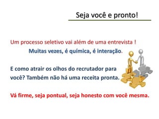 Seja você e pronto!
Um processo seletivo vai além de uma entrevista !
Muitas vezes, é química, é interação.
E como atrair os olhos do recrutador para
você? Também não há uma receita pronta.
Vá firme, seja pontual, seja honesto com você mesma.
 