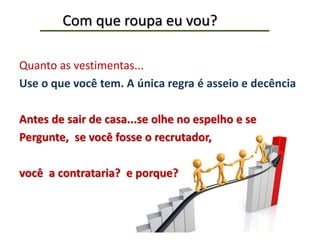 Com que roupa eu vou?
Quanto as vestimentas...
Use o que você tem. A única regra é asseio e decência
Antes de sair de casa...se olhe no espelho e se
Pergunte, se você fosse o recrutador,
você a contrataria? e porque?
 