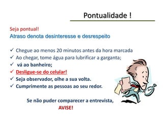 Pontualidade !
Seja pontual!
Atraso denota desinteresse e desrespeito
 Chegue ao menos 20 minutos antes da hora marcada
 Ao chegar, tome água para lubrificar a garganta;
 vá ao banheiro;
 Desligue-se do celular!
 Seja observador, olhe a sua volta.
 Cumprimente as pessoas ao seu redor.
Se não puder comparecer a entrevista,
AVISE!
 