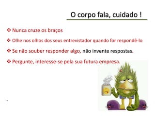 O corpo fala, cuidado !
Nunca cruze os braços
 Olhe nos olhos dos seus entrevistador quando for respondê-lo
Se não souber responder algo, não invente respostas.
Pergunte, interesse-se pela sua futura empresa.
.
 
