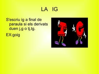 LA IG
S'escriu ig a final de
  paraula si els derivats
  duen j,g o tj,tg.
EX:goig
 