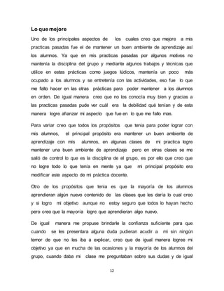 12 
Lo que mejore 
Uno de los principales aspectos de los cuales creo que mejore a mis 
practicas pasadas fue el de mantener un buen ambiente de aprendizaje así 
los alumnos. Ya que en mis practicas pasadas por algunos motivos no 
mantenía la disciplina del grupo y mediante algunos trabajos y técnicas que 
utilice en estas prácticas como juegos lúdicos, mantenía un poco más 
ocupado a los alumnos y se entretenía con las actividades, eso fue lo que 
me falto hacer en las otras prácticas para poder mantener a los alumnos 
en orden. De igual manera creo que no los conocía muy bien y gracias a 
las practicas pasadas pude ver cuál era la debilidad qué tenían y de esta 
manera logre afianzar mi aspecto que fue en lo que me fallo mas. 
Para variar creo que todos los propósitos que tenia para poder lograr con 
mis alumnos, el principal propósito era mantener un buen ambiente de 
aprendizaje con mis alumnos, en algunas clases de mi practica logre 
mantener una buen ambiente de aprendizaje pero en otras clases se me 
salió de control lo que es la disciplina de el grupo, es por ello que creo que 
no logre todo lo que tenía en mente ya que mi principal propósito era 
modificar este aspecto de mi práctica docente. 
Otro de los propósitos que tenia es que la mayoría de los alumnos 
aprendieran algún nuevo contenido de las clases que les daría lo cual creo 
y si logro mi objetivo aunque no estoy seguro que todos lo hayan hecho 
pero creo que la mayoría logre que aprendieran algo nuevo. 
De igual manera me propuse brindarle la confianza suficiente para que 
cuando se les presentara alguna duda pudieran acudir a mi sin ningún 
temor de que no les iba a explicar, creo que de igual manera logree mi 
objetivo ya que en mucha de las ocasiones y la mayoría de los alumnos del 
grupo, cuando daba mi clase me preguntaban sobre sus dudas y de igual 
 