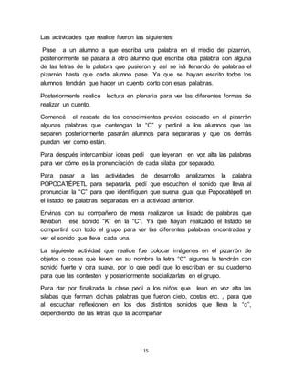 Las actividades que realice fueron las siguientes: 
Pase a un alumno a que escriba una palabra en el medio del pizarrón, 
posteriormente se pasara a otro alumno que escriba otra palabra con alguna 
de las letras de la palabra que pusieron y así se irá llenando de palabras el 
pizarrón hasta que cada alumno pase. Ya que se hayan escrito todos los 
alumnos tendrán que hacer un cuento corto con esas palabras. 
Posteriormente realice lectura en plenaria para ver las diferentes formas de 
realizar un cuento. 
Comencé el rescate de los conocimientos previos colocado en el pizarrón 
algunas palabras que contengan la “C” y pediré a los alumnos que las 
separen posteriormente pasarán alumnos para separarlas y que los demás 
puedan ver como están. 
Para después intercambiar ideas pedí que leyeran en voz alta las palabras 
para ver cómo es la pronunciación de cada silaba por separado. 
Para pasar a las actividades de desarrollo analizamos la palabra 
POPOCATÉPETL para separarla, pedí que escuchen el sonido que lleva al 
pronunciar la “C” para que identifiquen que suena igual que Popocatépetl en 
el listado de palabras separadas en la actividad anterior. 
Envinas con su compañero de mesa realizaron un listado de palabras que 
llevaban ese sonido “K” en la “C”. Ya que hayan realizado el listado se 
compartirá con todo el grupo para ver las diferentes palabras encontradas y 
ver el sonido que lleva cada una. 
La siguiente actividad que realice fue colocar imágenes en el pizarrón de 
objetos o cosas que lleven en su nombre la letra “C” algunas la tendrán con 
sonido fuerte y otra suave, por lo que pedí que lo escriban en su cuaderno 
para que las contesten y posteriormente socializarlas en el grupo. 
Para dar por finalizada la clase pedí a los niños que lean en voz alta las 
silabas que forman dichas palabras que fueron cielo, costas etc. , para que 
al escuchar reflexionen en los dos distintos sonidos que lleva la “c”, 
dependiendo de las letras que la acompañan 
15 
 