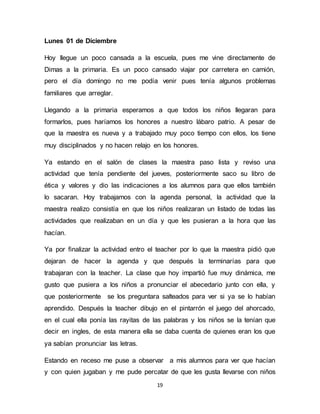19 
Lunes 01 de Diciembre 
Hoy llegue un poco cansada a la escuela, pues me vine directamente de 
Dimas a la primaria. Es un poco cansado viajar por carretera en camión, 
pero el día domingo no me podía venir pues tenía algunos problemas 
familiares que arreglar. 
Llegando a la primaria esperamos a que todos los niños llegaran para 
formarlos, pues haríamos los honores a nuestro lábaro patrio. A pesar de 
que la maestra es nueva y a trabajado muy poco tiempo con ellos, los tiene 
muy disciplinados y no hacen relajo en los honores. 
Ya estando en el salón de clases la maestra paso lista y reviso una 
actividad que tenía pendiente del jueves, posteriormente saco su libro de 
ética y valores y dio las indicaciones a los alumnos para que ellos también 
lo sacaran. Hoy trabajamos con la agenda personal, la actividad que la 
maestra realizo consistía en que los niños realizaran un listado de todas las 
actividades que realizaban en un día y que les pusieran a la hora que las 
hacían. 
Ya por finalizar la actividad entro el teacher por lo que la maestra pidió que 
dejaran de hacer la agenda y que después la terminarías para que 
trabajaran con la teacher. La clase que hoy impartió fue muy dinámica, me 
gusto que pusiera a los niños a pronunciar el abecedario junto con ella, y 
que posteriormente se los preguntara salteados para ver si ya se lo habían 
aprendido. Después la teacher dibujo en el pintarrón el juego del ahorcado, 
en el cual ella ponía las rayitas de las palabras y los niños se la tenían que 
decir en ingles, de esta manera ella se daba cuenta de quienes eran los que 
ya sabían pronunciar las letras. 
Estando en receso me puse a observar a mis alumnos para ver que hacían 
y con quien jugaban y me pude percatar de que les gusta llevarse con niños 
 