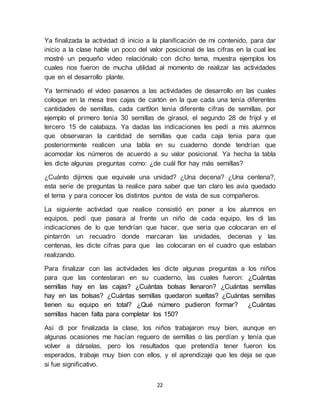 Ya finalizada la actividad di inicio a la planificación de mi contenido, para dar 
inicio a la clase hable un poco del valor posicional de las cifras en la cual les 
mostré un pequeño video relaciónalo con dicho tema, muestra ejemplos los 
cuales nos fueron de mucha utilidad al momento de realizar las actividades 
que en el desarrollo plante. 
Ya terminado el video pasamos a las actividades de desarrollo en las cuales 
coloque en la mesa tres cajas de cartón en la que cada una tenía diferentes 
cantidades de semillas, cada cart9on tenía diferente cifras de semillas, por 
ejemplo el primero tenía 30 semillas de girasol, el segundo 28 de frijol y el 
tercero 15 de calabaza. Ya dadas las indicaciones les pedí a mis alumnos 
que observaran la cantidad de semillas que cada caja tenia para que 
posteriormente realicen una tabla en su cuaderno donde tendrían que 
acomodar los números de acuerdo a su valor posicional. Ya hecha la tabla 
les dicte algunas preguntas como: ¿de cuál flor hay más semillas? 
¿Cuánto dijimos que equivale una unidad? ¿Una decena? ¿Una centena?, 
esta serie de preguntas la realice para saber que tan claro les avía quedado 
el tema y para conocer los distintos puntos de vista de sus compañeros. 
La siguiente actividad que realice consistió en poner a los alumnos en 
equipos, pedí que pasara al frente un niño de cada equipo, les di las 
indicaciones de lo que tendrían que hacer, que seria que colocaran en el 
pintarrón un recuadro donde marcaran las unidades, decenas y las 
centenas, les dicte cifras para que las colocaran en el cuadro que estaban 
realizando. 
Para finalizar con las actividades les dicte algunas preguntas a los niños 
para que las contestaran en su cuaderno, las cuales fueron: ¿Cuántas 
semillas hay en las cajas? ¿Cuántas bolsas llenaron? ¿Cuántas semillas 
hay en las bolsas? ¿Cuántas semillas quedaron sueltas? ¿Cuántas semillas 
tienen su equipo en total? ¿Qué número pudieron formar? ¿Cuántas 
semillas hacen falta para completar los 150? 
Así di por finalizada la clase, los niños trabajaron muy bien, aunque en 
algunas ocasiones me hacían reguero de semillas o las perdían y tenía que 
volver a dárselas, pero los resultados que pretendía tener fueron los 
esperados, trabaje muy bien con ellos, y el aprendizaje que les deja se que 
si fue significativo. 
22 
 