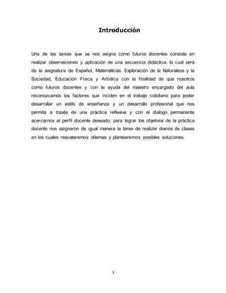 Introducción 
Una de las tareas que se nos asigna como futuros docentes consiste en 
realizar observaciones y aplicación de una secuencia didáctica, lo cual será 
de la asignatura de Español, Matemáticas, Exploración de la Naturaleza y la 
Sociedad, Educación Física y Artística con la finalidad de que nosotros 
como futuros docentes y con la ayuda del maestro encargado del aula 
reconozcamos los factores que inciden en el trabajo cotidiano para poder 
desarrollar un estilo de enseñanza y un desarrollo profesional que nos 
permita a través de una práctica reflexiva y con el dialogo permanente 
acercarnos al perfil docente deseado, para lograr los objetivos de la práctica 
docente nos asignaron de igual manera la tarea de realizar diarios de clases 
en los cuales rescataremos dilemas y plantearemos posibles soluciones. 
3 
 