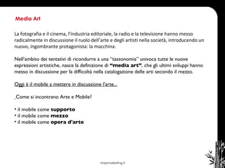 ninjamarketing.it Media Art La fotografia e il cinema, l’industria editoriale, la radio e la televisione hanno messo radicalmente in discussione il ruolo dell’arte e degli artisti nella società, introducendo un nuovo, ingombrante protagonista: la macchina.  Nell’ambito dei tentativi di ricondurre a una “tassonomia” univoca tutte le nuove espressioni artistiche, nasce la definizione di  “media art” , che gli ultimi sviluppi hanno messo in discussione per la difficoltà nella catalogazione delle arti secondo il mezzo. Oggi è il mobile a mettere in discussione l'arte... Come si incontrano Arte e Mobile?  il mobile come  supporto  il mobile come  mezzo il mobile come  opera d'arte  