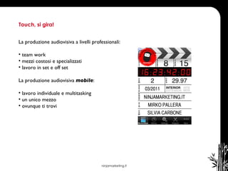 ninjamarketing.it Touch, si gira! La produzione audiovisiva a livelli professionali: team work  mezzi costosi e specializzati  lavoro in set e off set  La produzione audiovisiva  mobile : lavoro individuale e multitasking un unico mezzo ovunque ti trovi 