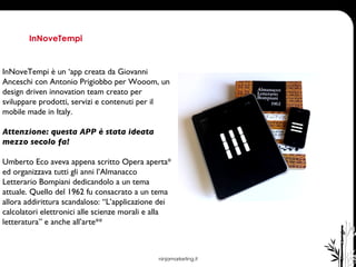 ninjamarketing.it InNoveTempi  InNoveTempi è un ‘app creata da Giovanni Anceschi con Antonio Prigiobbo per Wooom, un design driven innovation team creato per sviluppare prodotti, servizi e contenuti per il mobile made in Italy. Attenzione: questa APP è stata ideata mezzo secolo fa! Umberto Eco aveva appena scritto Opera aperta* ed organizzava tutti gli anni l’Almanacco Letterario Bompiani dedicandolo a un tema attuale. Quello del 1962 fu consacrato a un tema allora addirittura scandaloso: “L’applicazione dei calcolatori elettronici alle scienze morali e alla letteratura” e anche all’arte** 