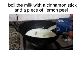 boil the milk with a cinnamon stick
and a piece of lemon peel