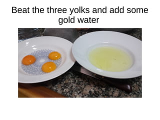 Beat the three yolks and add some
gold water
