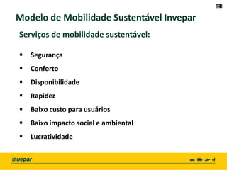Modelo de Mobilidade Sustentável Invepar
Serviços de mobilidade sustentável:
 Segurança
 Conforto
 Disponibilidade
 Rapidez
 Baixo custo para usuários
 Baixo impacto social e ambiental
 Lucratividade
 