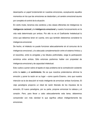 desempeña un papel fundamental en nuestras emociones, exceptuando aquellos

momentos en los que las emociones se desbordan y el cerebro emocional asume

por completo el control de la situación.

En cierto modo, tenemos dos cerebros y dos clases diferentes de inteligencia: la

inteligencia racional y la inteligencia emocional y nuestro funcionamiento en la

vida está determinado por ambos. Por ello no es el Coeficiente Inetelectual lo

único que debemos tener en cuenta, sino que también deberemos considerar la

inteligencia emocional.

De hecho, el intelecto no puede funcionar adecuadamente sin el concurso de la

inteligencia emocional, y la adecuada complementación entre el sistema límbico y

el neocórtex, entre la amígdala y los lóbulos prefrontales, exige la participación

armónica entre ambos. Sólo entonces podremos hablar con propiedad de

inteligencia emocional y de capacidad intelectual.

Esto vuelve a poner sobre el tapete el viejo problema de la contradicción existente

entre la razón y el sentimiento. No es que nosotros pretendamos eliminar la

emoción y poner la razón en su lugar —como quería Erasmo-, sino que nuestra

intención es la de descubrir el modo inteligente de armonizar ambas funciones. El

viejo paradigma proponía un ideal de razón liberada de los impulsos de la

emoción, El nuevo paradigma, por su parte, propone armonizar la cabeza y el

corazón. Pero, para llevar a cabo adecuadamente esta tarea, deberemos

comprender con más claridad lo que significa utilizar inteligentemente las

emociones.
 