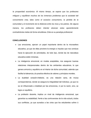 la prosperidad económica. Al mismo tiempo, se espera que los profesores

mitiguen y equilibren muchos de los inmensos problemas que la sociedad del

conocimiento crea, tales como el excesivo consumismo, la pérdida de la

comunidad y el incremento de la distancia entre los ricos y los pobres. De alguna

manera,    los   profesores   deben     intentar   alcanzar    estas   aparentemente

contradictorias metas de forma simultánea. Esta es su paradoja profesional.



CONCLUSIONES

      Las emociones, ejercen un papel importante dentro de la microesfera

      educativa, ya que de ellas proviene la energía e impulso que nos conduce

      hacia la ejecución de actividades, de todo tipo, donde las de naturaleza

      educativa están inmersas.

      La inteligencia emocional, en niveles aceptables, nos aseguran buenas

      relaciones interpersonales dentro de los ambientes educativos, lo que

      genera armonía y equilibrio en el interior de dicha comunidad, además que

      facilita la tolerancia y la practica efectiva de valores y principios morales.

      La   dualidad    corazón-intelecto,   es     una   relación   sana,   de   mutua

      correspondencia, donde se asegura la integralidad del individuo, ya que no

      se vé influenciado a totalidad por las emociones, ni por la razón, sino, se

      logra un equilibrio.

      La profesión docente, implica un nivel de inteligencia emocional, que

      garantice su estabilidad, frente a las controversias de la vida actual y todos

      sus conflictos, ya que aunados a las crisis que los estudiantes sufren ó
 