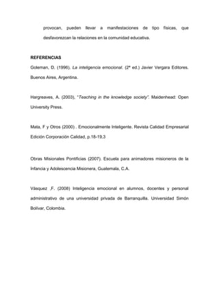 provocan,      pueden   llevar   a   manifestaciones   de   tipo   físicas,   que

      desfavorezcan la relaciones en la comunidad educativa.



REFERENCIAS

Goleman, D. (1996). La inteligencia emocional. (2ª ed.) Javier Vergara Editores.

Buenos Aires, Argentina.



Hargreaves, A. (2003), “Teaching in the knowledge society”. Maidenhead: Open

University Press.



Mata, F y Otros (2000) . Emocionalmente Inteligente. Revista Calidad Empresarial

Edición Corporación Calidad, p.18-19,3




Obras Misionales Pontificias (2007). Escuela para animadores misioneros de la

Infancia y Adolescencia Misionera, Guatemala, C.A.



Vásquez ,F. (2008) Inteligencia emocional en alumnos, docentes y personal

administrativo de una universidad privada de Barranquilla. Universidad Simón

Bolívar, Colombia.
 