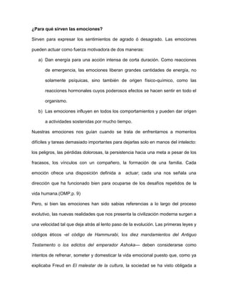 ¿Para qué sirven las emociones?

Sirven para expresar los sentimientos de agrado ó desagrado. Las emociones

pueden actuar como fuerza motivadora de dos maneras:

   a) Dan energía para una acción intensa de corta duración. Como reacciones

      de emergencia, las emociones liberan grandes cantidades de energía, no

      solamente psíquicas, sino también de origen físico-químico, como las

      reacciones hormonales cuyos poderosos efectos se hacen sentir en todo el

      organismo.

   b) Las emociones influyen en todos los comportamientos y pueden dar origen

      a actividades sostenidas por mucho tiempo.

Nuestras emociones nos guían cuando se trata de enfrentarnos a momentos

difíciles y tareas demasiado importantes para dejarlas solo en manos del intelecto:

los peligros, las pérdidas dolorosas, la persistencia hacia una meta a pesar de los

fracasos, los vínculos con un compañero, la formación de una familia. Cada

emoción ofrece una disposición definida a      actuar; cada una nos señala una

dirección que ha funcionado bien para ocuparse de los desafíos repetidos de la

vida humana.(OMP,p. 9)

Pero, si bien las emociones han sido sabias referencias a lo largo del proceso

evolutivo, las nuevas realidades que nos presenta la civilización moderna surgen a

una velocidad tal que deja atrás al lento paso de la evolución. Las primeras leyes y

códigos éticos -el código de Hammurabi, los diez mandamientos del Antiguo

Testamento o los edictos del emperador Ashoka— deben considerarse como

intentos de refrenar, someter y domesticar la vida emocional puesto que, como ya

explicaba Freud en El malestar de la cultura, la sociedad se ha visto obligada a
 