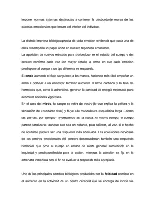 imponer normas externas destinadas a contener la desbordante marea de los

excesos emocionales que brotan del interior del individuo.



La distinta impronta biológica propia de cada emoción evidencia que cada una de

ellas desempeña un papel único en nuestro repertorio emocional.

La aparición de nuevos métodos para profundizar en el estudio del cuerpo y del

cerebro confirma cada vez con mayor detalle la forma en que cada emoción

predispone al cuerpo a un tipo diferente de respuesta.

El enojo aumenta el flujo sanguíneo a las manos, haciendo más fácil empuñar un

arma o golpear a un enemigo; también aumenta el ritmo cardiaco y la tasa de

hormonas que, como la adrenalina, generan la cantidad de energía necesaria para

acometer acciones vigorosas.

En el caso del miedo, la sangre se retira del rostro (lo que explica la palidez y la

sensación de «quedarse frío») y fluye a la musculatura esquelética larga —como

las piernas, por ejemplo- favoreciendo así la huida. Al mismo tiempo, el cuerpo

parece paralizarse, aunque sólo sea un instante, para calibrar, tal vez, si el hecho

de ocultarse pudiera ser una respuesta más adecuada. Las conexiones nerviosas

de los centros emocionales del cerebro desencadenan también una respuesta

hormonal que pone al cuerpo en estado de alerta general, sumiéndolo en la

inquietud y predisponiéndolo para la acción, mientras la atención se fija en la

amenaza inmediata con el fin de evaluar la respuesta más apropiada.



Uno de los principales cambios biológicos producidos por la felicidad consiste en

el aumento en la actividad de un centro cerebral que se encarga de inhibir los
 