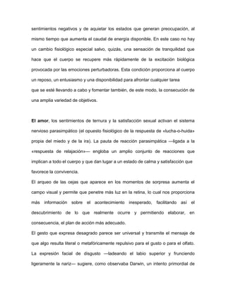 sentimientos negativos y de aquietar los estados que generan preocupación, al

mismo tiempo que aumenta el caudal de energía disponible. En este caso no hay

un cambio fisiológico especial salvo, quizás, una sensación de tranquilidad que

hace que el cuerpo se recupere más rápidamente de la excitación biológica

provocada por las emociones perturbadoras. Esta condición proporciona al cuerpo

un reposo, un entusiasmo y una disponibilidad para afrontar cualquier tarea

que se esté llevando a cabo y fomentar también, de este modo, la consecución de

una amplia variedad de objetivos.



El amor, los sentimientos de ternura y la satisfacción sexual activan el sistema

nervioso parasimpático (el opuesto fisiológico de la respuesta de «lucha-o-huida»

propia del miedo y de la ira). La pauta de reacción parasimpática —ligada a la

«respuesta de relajación»— engloba un amplio conjunto de reacciones que

implican a todo el cuerpo y que dan lugar a un estado de calma y satisfacción que

favorece la convivencia.

El arqueo de las cejas que aparece en los momentos de sorpresa aumenta el

campo visual y permite que penetre más luz en la retina, lo cual nos proporciona

más información sobre el acontecimiento inesperado,             facilitando así el

descubrimiento de lo que realmente ocurre y permitiendo elaborar, en

consecuencia, el plan de acción más adecuado.

El gesto que expresa desagrado parece ser universal y transmite el mensaje de

que algo resulta literal o metafóricamente repulsivo para el gusto o para el olfato.

La expresión facial de disgusto —ladeando el labio superior y frunciendo

ligeramente la nariz— sugiere, como observaba Darwin, un intento primordial de
 