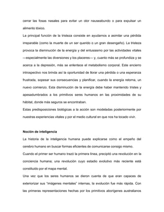 cerrar las fosas nasales para evitar un olor nauseabundo o para expulsar un

alimento tóxico.

La principal función de la tristeza consiste en ayudarnos a asimilar una pérdida

irreparable (como la muerte de un ser querido o un gran desengaño). La tristeza

provoca la disminución de la energía y del entusiasmo por las actividades vitales

—especialmente las diversiones y los placeres— y, cuanto más se profundiza y se

acerca a la depresión, más se enlentece el metabolismo corporal. Este encierro

introspectivo nos brinda así la oportunidad de llorar una pérdida o una esperanza

frustrada, sopesar sus consecuencias y planificar, cuando la energía retorna, un

nuevo comienzo. Esta disminución de la energía debe haber mantenido tristes y

apesadumbrados a los primitivos seres humanos en las proximidades de su

hábitat, donde más seguros se encontraban.

Estas predisposiciones biológicas a la acción son modeladas posteriormente por

nuestras experiencias vitales y por el medio cultural en que nos ha tocado vivir.



Noción de inteligencia

La historia de la inteligencia humana puede explicarse como el empeño del

cerebro humano en buscar formas eficientes de comunicarse consigo mismo.

Cuando el primer ser humano trazó la primera línea, precipitó una revolución en la

conciencia humana; una revolución cuyo estadio evolutivo más reciente está

constituido por el mapa mental.

Una vez que los seres humanos se dieron cuenta de que eran capaces de

exteriorizar sus “imágenes mentales” internas, la evolución fue más rápida. Con

las primeras representaciones hechas por los primitivos aborígenes australianos
 