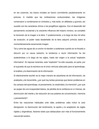 en las cavernas, los trazos iniciales se fueron convirtiendo paulatinamente en

pinturas. A medida que las civilizaciones evolucionaban, las imágenes

comenzaron a condensarse en símbolos y, más tarde, en alfabetos y guiones; así

sucedió con los caracteres chinos o los jeroglíficos egipcios. Con el desarrollo del

pensamiento occidental y la creciente influencia del imperio romano, se completó

la transición de la imagen a la letra. Y posteriormente, a lo largo de dos mil años

de evolución, el poder nada desdeñable de la letra adquirió primicia sobre la

momentáneamente escarnecida imagen.

Tal y como las aguas de un ancho río tienden a acelerarse cuando se ve forzado a

discurrir por un cauce estrecho, la tendencia a reunir información ha ido

acelerándose a lo largo de los siglos, hasta dar origen a la actual “explosión

informativa”. En épocas recientes, esta “explosión” ha sido causada, en parte, por

el supuesto de que la escritura es el único vehículo adecuado para el aprendizaje,

el análisis y la diseminación de la información.

Si efectivamente escribir es la mejor manera de adueñarse de tal información, de

analizarla y de transmitirla, ¿por qué hay tantas personas que tienen problemas en

los campos del aprendizaje, el pensamiento, la creatividad y la memoria? ¿por qué

se quejan de una incapacidad básica, de pérdida de la confianza en sí mismas, de

disminución del interés y de reducción de sus poderes de concentración, memoria

y pensamiento?

Entre las reacciones habituales ante tales problemas cabe incluir la auto

denigración, la disminución del rendimiento, la apatía y la aceptación de reglas

rígidas y dogmáticas, factores todos que obstaculizan aún más el funcionamiento

natural del cerebro.
 