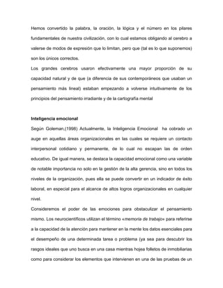 Hemos convertido la palabra, la oración, la lógica y el número en los pilares

fundamentales de nuestra civilización, con lo cual estamos obligando al cerebro a

valerse de modos de expresión que lo limitan, pero que (tal es lo que suponemos)

son los únicos correctos.

Los grandes cerebros usaron efectivamente una mayor proporción de su

capacidad natural y de que (a diferencia de sus contemporáneos que usaban un

pensamiento más lineal) estaban empezando a volverse intuitivamente de los

principios del pensamiento irradiante y de la cartografía mental



Inteligencia emocional

Según Goleman,(1998) Actualmente, la Inteligencia Emocional ha cobrado un

auge en aquellas áreas organizacionales en las cuales se requiere un contacto

interpersonal cotidiano y permanente, de lo cual no escapan las de orden

educativo. De igual manera, se destaca la capacidad emocional como una variable

de notable importancia no solo en la gestión de la alta gerencia, sino en todos los

niveles de la organización, pues ella se puede convertir en un indicador de éxito

laboral, en especial para el alcance de altos logros organizacionales en cualquier

nivel.

Consideremos el poder de las emociones para obstaculizar el pensamiento

mismo. Los neurocientíficos utilizan el término «memoria de trabajo» para referirse

a la capacidad de la atención para mantener en la mente los datos esenciales para

el desempeño de una determinada tarea o problema (ya sea para descubrir los

rasgos ideales que uno busca en una casa mientras hojea folletos de inmobiliarias

como para considerar los elementos que intervienen en una de las pruebas de un
 