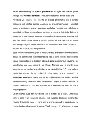 test de razonamiento). La corteza prefrontal es la región del cerebro que se

encarga de la memoria de trabajo. Pero, como acabamos de ver, existe una

importante vía nerviosa que conecta los lóbulos prefrontales con el sistema

límbico, lo cual significa que las señales de las emociones intensas —ansiedad,

cólera y similares— pueden ocasionar parásitos neurales que saboteen la

capacidad del lóbulo prefrontal para mantener la memoria de trabajo. Éste es el

motivo por el cual, cuando estamos emocionalmente perturbados, solemos decir

que «no puedo pensar bien» y también permite explicar por qué la tensión

emocional prolongada puede obstaculizar las facultades intelectuales del niño y

dificultar así su capacidad de aprendizaje.

Estas averiguaciones condujeron al doctor Damasio a la conclusión contraintuitiva

de que los sentimientos son indispensables para la toma racional de decisiones,

porque nos orientan en la dirección adecuada para sacar el mejor provecho a las

posibilidades que nos ofrece la fría lógica. Mientras que el mundo suele

presentarnos un desbordante despliegue de posibilidades (¿En qué debería

invertir los ahorros de mi jubilación? ¿Con quién debería casarme?), el

aprendizaje emocional que la vida nos ha proporcionado nos ayuda a eliminar

ciertas opciones y a destacar otras. Es así cómo —arguye el doctor Damasio— el

cerebro emocional se halla tan implicado en el razonamiento como lo está el

cerebro pensante.

Las emociones, pues, son importantes para el ejercicio de la razón. En la danza

entre el sentir y el pensar, la emoción guía nuestras decisiones instante tras

instante, trabajando mano a mano con la mente racional y capacitando —o

incapacitando— al pensamiento mismo. Y del mismo modo, el cerebro pensante
 
