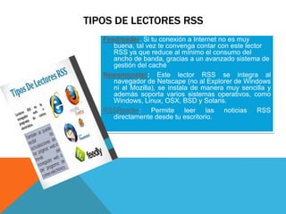 TIPOS DE LECTORES RSS
Feedreader. Si tu conexión a Internet no es muy
buena, tal vez te convenga contar con este lector
RSS ya que reduce al mínimo el consumo del
ancho de banda, gracias a un avanzado sistema de
gestión del caché
Newsmonster: Este lector RSS se integra al
navegador de Netscape (no al Explorer de Windows
ni al Mozilla), se instala de manera muy sencilla y
además soporta varios sistemas operativos, como
Windows, Linux, OSX, BSD y Solaris.
RSSReader: Permite leer las noticias RSS
directamente desde tu escritorio.
 