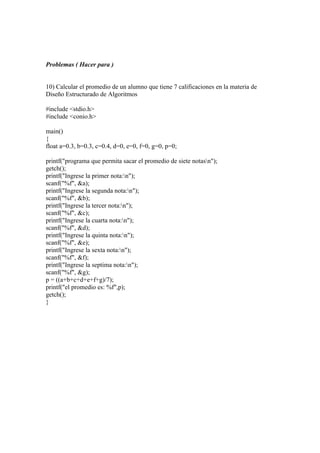 Problemas ( Hacer para )


10) Calcular el promedio de un alumno que tiene 7 calificaciones en la materia de
Diseño Estructurado de Algoritmos

#include <stdio.h>
#include <conio.h>

main()
{
float a=0.3, b=0.3, c=0.4, d=0, e=0, f=0, g=0, p=0;

printf("programa que permita sacar el promedio de siete notasn");
getch();
printf("Ingrese la primer nota:n");
scanf("%f", &a);
printf("Ingrese la segunda nota:n");
scanf("%f", &b);
printf("Ingrese la tercer nota:n");
scanf("%f", &c);
printf("Ingrese la cuarta nota:n");
scanf("%f", &d);
printf("Ingrese la quinta nota:n");
scanf("%f", &e);
printf("Ingrese la sexta nota:n");
scanf("%f", &f);
printf("Ingrese la septima nota:n");
scanf("%f", &g);
p = ((a+b+c+d+e+f+g)/7);
printf("el promedio es: %f",p);
getch();
}
 