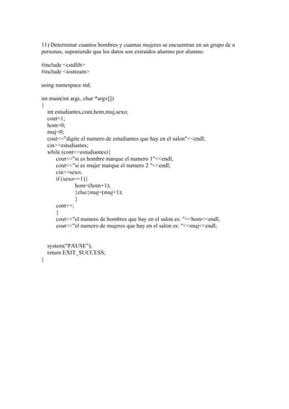 11) Determinar cuantos hombres y cuantas mujeres se encuentran en un grupo de n
personas, suponiendo que los datos son extraídos alumno por alumno.

#include <cstdlib>
#include <iostream>

using namespace std;

int main(int argc, char *argv[])
{
   int estudiantes,cont,hom,muj,sexo;
   cont=1;
   hom=0;
   muj=0;
   cout<<"digite el numero de estudiantes que hay en el salon"<<endl;
   cin>>estudiantes;
   while (cont<=estudiantes){
       cout<<"si es hombre marque el numero 1"<<endl;
       cout<<"si es mujer marque el numero 2 "<<endl;
       cin>>sexo;
       if (sexo==1){
               hom=(hom+1);
               }else{muj=(muj+1);
               }
       cont++;
       }
       cout<<"el numero de hombres que hay en el salon es: "<<hom<<endl;
       cout<<"el numero de mujeres que hay en el salon es: "<<muj<<endl;


    system("PAUSE");
    return EXIT_SUCCESS;
}
 