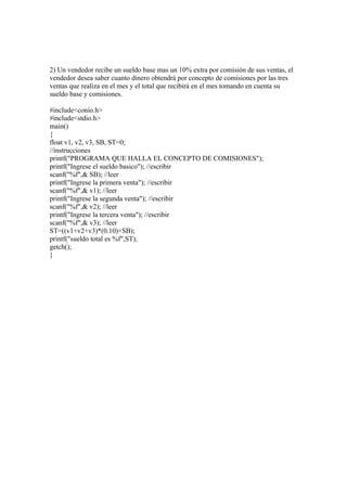 2) Un vendedor recibe un sueldo base mas un 10% extra por comisión de sus ventas, el
vendedor desea saber cuanto dinero obtendrá por concepto de comisiones por las tres
ventas que realiza en el mes y el total que recibirá en el mes tomando en cuenta su
sueldo base y comisiones.

#include<conio.h>
#include<stdio.h>
main()
{
float v1, v2, v3, SB, ST=0;
//instrucciones
printf("PROGRAMA QUE HALLA EL CONCEPTO DE COMISIONES");
printf("Ingrese el sueldo basico"); //escribir
scanf("%f",& SB); //leer
printf("Ingrese la primera venta"); //escribir
scanf("%f",& v1); //leer
printf("Ingrese la segunda venta"); //escribir
scanf("%f",& v2); //leer
printf("Ingrese la tercera venta"); //escribir
scanf("%f",& v3); //leer
ST=((v1+v2+v3)*(0.10)+SB);
printf("sueldo total es %f",ST);
getch();
}
 