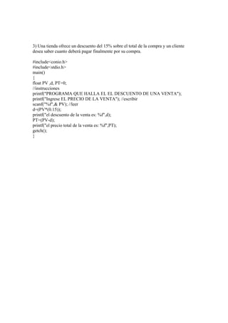 3) Una tienda ofrece un descuento del 15% sobre el total de la compra y un cliente
desea saber cuanto deberá pagar finalmente por su compra.

#include<conio.h>
#include<stdio.h>
main()
{
float PV ,d, PT=0;
//instrucciones
printf("PROGRAMA QUE HALLA EL EL DESCUENTO DE UNA VENTA");
printf("Ingrese EL PRECIO DE LA VENTA"); //escribir
scanf("%f",& PV); //leer
d=(PV*(0.15));
printf("el descuento de la venta es: %f",d);
PT=(PV-d);
printf("el precio total de la venta es: %f",PT);
getch();
}
 