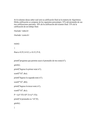 4) Un alumno desea saber cual será su calificación final en la materia de Algoritmos.
Dicha calificación se compone de los siguientes porcentajes: 55% del promedio de sus
tres calificaciones parciales. 30% de la calificación del examen final. 15% de la
calificación de un trabajo final.

#include <stdio.h>

#include <conio.h>



main()

{

float a=0.55, b=0.3, c=0.15, P=0;



printf("programa que permita sacar el promedio de tres notasn");

getch();

printf("Ingrese la primer nota:n");

scanf("%f", &a);

printf("Ingrese la segunda nota:n");

scanf("%f", &b);

printf("Ingrese la tercer nota:n");

scanf("%f", &c);

P = ((a*.55)+(b*.3)+(c*.15));

printf("el promedio es: %f",P);

getch();

}
 