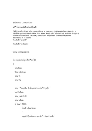 Problemas Condicionales

a)Problemas Selectivos Simples

5) Un hombre desea saber cuanto dinero se genera por concepto de intereses sobre la
cantidad que tiene en inversión en el banco. El decidirá reinvertir los intereses siempre y
cuando estos excedan a $7000, y en ese caso desea saber cuanto dinero tendrá
finalmente en su cuenta.
#include <cstdlib>

#include <iostream>



using namespace std;



int main(int argc, char *argv[])

{

    int plata;

    float inte,total;

    inte=0;

    total=0;



    cout<<"cantidad de dinero a invertir"<<endl;

    cin>>plata;

    inte=plata*0.05;

    total=plata;

    if (inte>=7000){

                 total=(plata+inte);

                 }

                 cout<<"los interes son de: "<<inte<<endl;
 