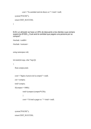cout<<"la cantidad total de dinero es:"<<total<<endl;

    system("PAUSE");

    return EXIT_SUCCESS;

}



6) En un almacén se hace un 20% de descuento a los clientes cuya compra
supere los $1000 ¿ Cual será la cantidad que pagara una persona por su
compra?

#include <cstdlib>

#include <iostream>



using namespace std;



int main(int argc, char *argv[])

{

    float compra,total;



    cout<<"digite el precio de la compra"<<endl;

    cin>>compra;

    total=compra;

    if(compra>=1000){

              total=(compra-(compra*0.20));

              }

              cout<<"el total a pagar es: "<<total<<endl;




    system("PAUSE");

    return EXIT_SUCCESS;
 