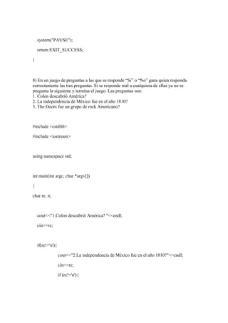 system("PAUSE");

    return EXIT_SUCCESS;

}



8) En un juego de preguntas a las que se responde “Si” o “No” gana quien responda
correctamente las tres preguntas. Si se responde mal a cualquiera de ellas ya no se
pregunta la siguiente y termina el juego. Las preguntas son:
1. Colon descubrió América?
2. La independencia de México fue en el año 1810?
3. The Doors fue un grupo de rock Americano?



#include <cstdlib>

#include <iostream>



using namespace std;



int main(int argc, char *argv[])

{

char re, n;



    cout<<"1.Colon descubrió América? "<<endl;

    cin>>re;



    if(re!='n'){

                   cout<<"2.La independencia de México fue en el año 1810?"<<endl;

                   cin>>re;

                   if (re!='n'){
 