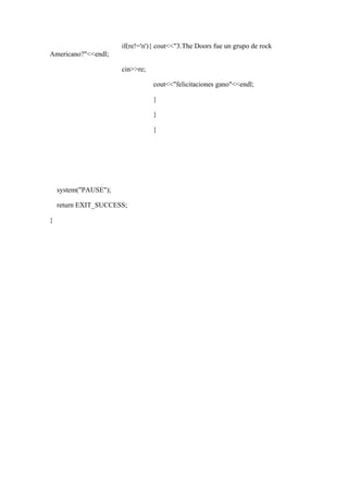 if(re!='n'){ cout<<"3.The Doors fue un grupo de rock
Americano?"<<endl;

                       cin>>re;

                                  cout<<"felicitaciones gano"<<endl;

                                  }

                                  }

                                  }




    system("PAUSE");

    return EXIT_SUCCESS;

}
 