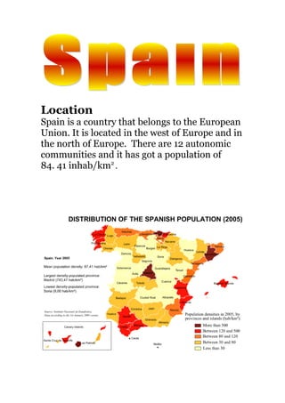 Location
Spain is a country that belongs to the European
Union. It is located in the west of Europe and in
the north of Europe. There are 12 autonomic
communities and it has got a population of
84. 41 inhab/km2
.
 