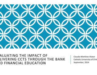 EVALUATING 
THE 
IMPACT 
OF 
DELIVERING 
CCTS 
THROUGH 
THE 
BANK 
AND 
FINANCIAL 
EDUCATION 
Claudia 
Mar<nez 
Alvear 
Catholic 
University 
of 
Chile 
September, 
2014 
 