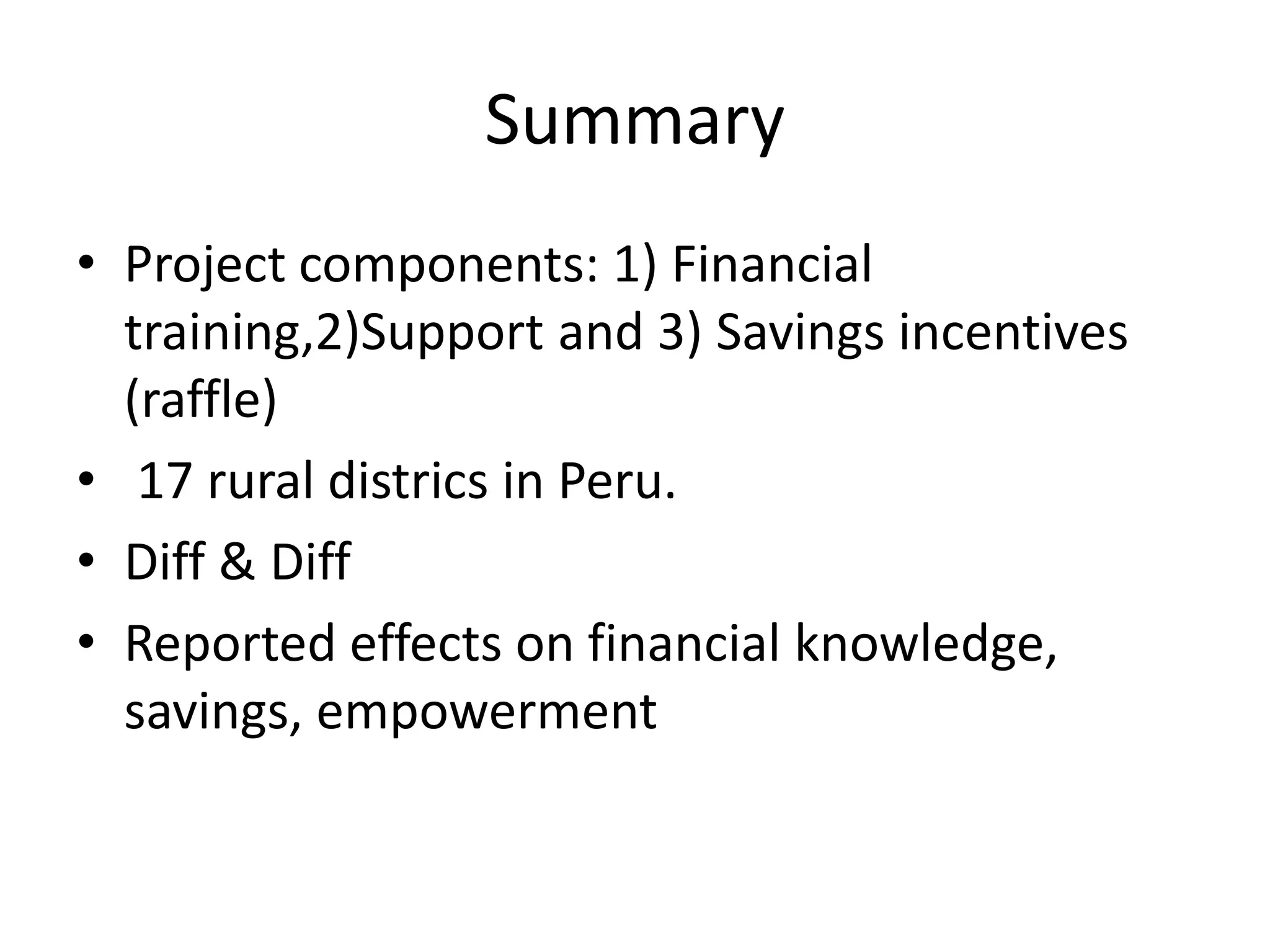 Summary
• Project components: 1) Financial
training,2)Support and 3) Savings incentives
(raffle)
• 17 rural districs in Peru.
• Diff & Diff
• Reported effects on financial knowledge,
savings, empowerment