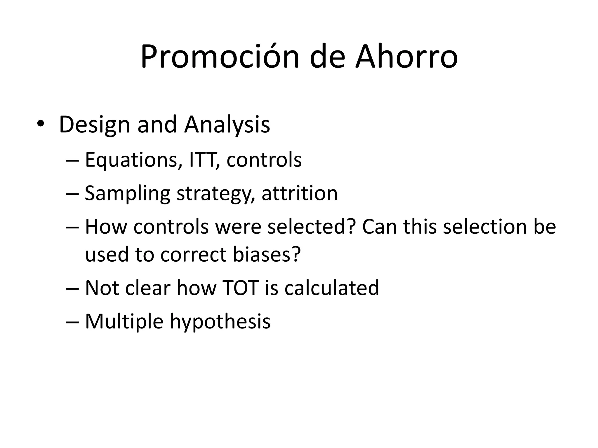 Promoción de Ahorro
• Design and Analysis
– Equations, ITT, controls
– Sampling strategy, attrition
– How controls were selected? Can this selection be
used to correct biases?
– Not clear how TOT is calculated
– Multiple hypothesis