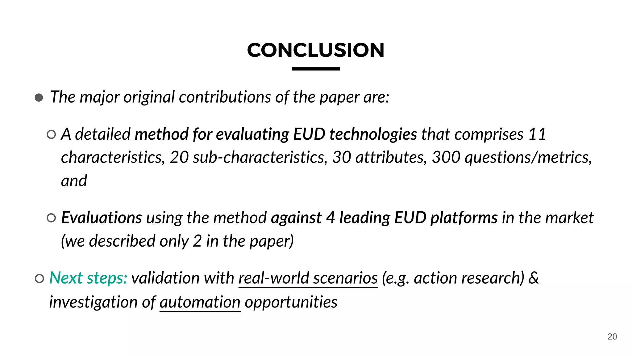 CONCLUSION
● The major original contributions of the paper are:
○ A detailed method for evaluating EUD technologies that comprises 11
characteristics, 20 sub-characteristics, 30 attributes, 300 questions/metrics,
and
○ Evaluations using the method against 4 leading EUD platforms in the market
(we described only 2 in the paper)
○ Next steps: validation with real-world scenarios (e.g. action research) &
investigation of automation opportunities
20
 