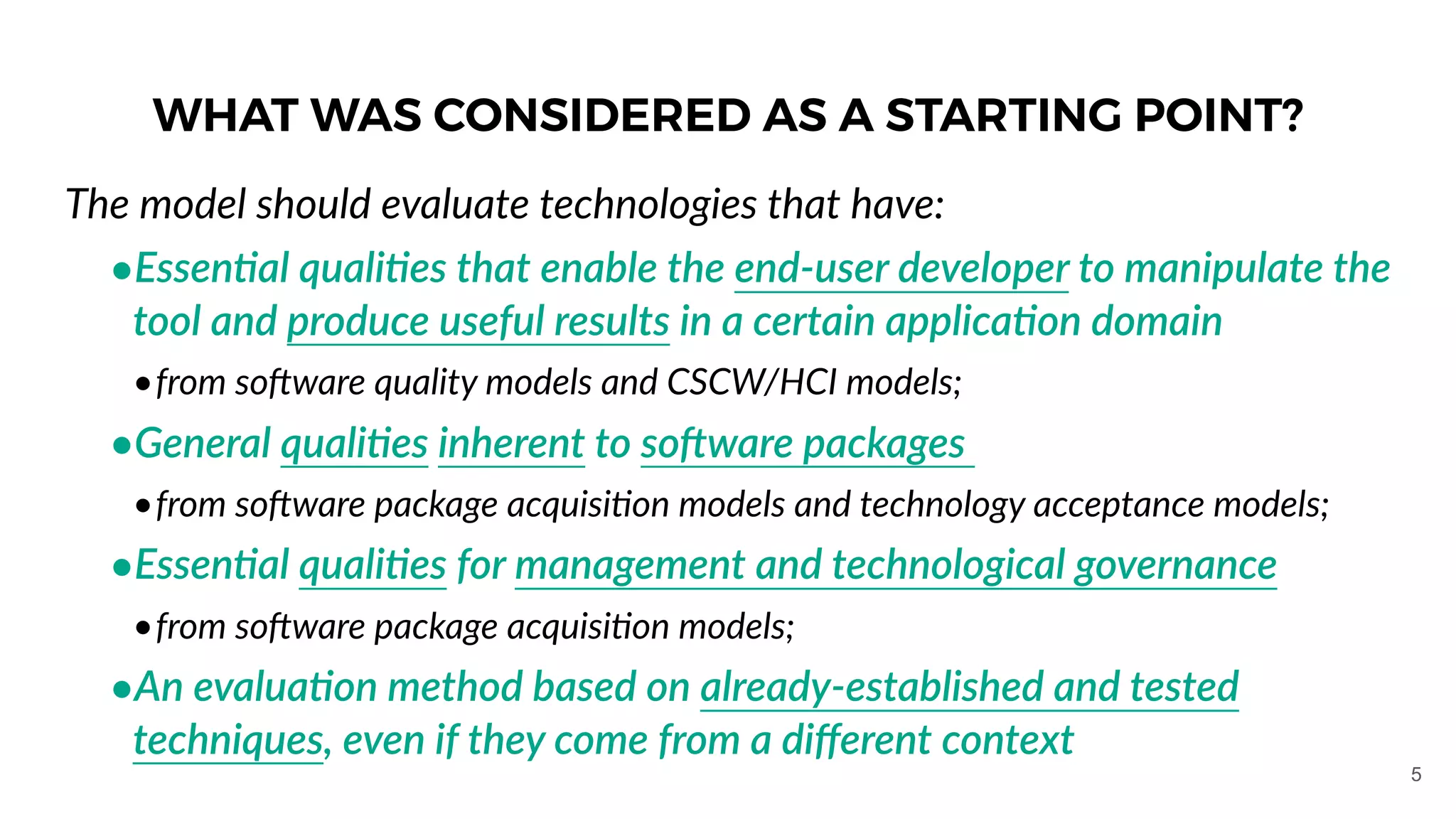 WHAT WAS CONSIDERED AS A STARTING POINT?
The model should evaluate technologies that have:
•Essen1al quali1es that enable the end-user developer to manipulate the
tool and produce useful results in a certain applica1on domain
•from so]ware quality models and CSCW/HCI models;
•General quali1es inherent to so#ware packages
•from so]ware package acquisiOon models and technology acceptance models;
•Essen1al quali1es for management and technological governance
•from so]ware package acquisiOon models;
•An evalua1on method based on already-established and tested
techniques, even if they come from a diﬀerent context
5
 