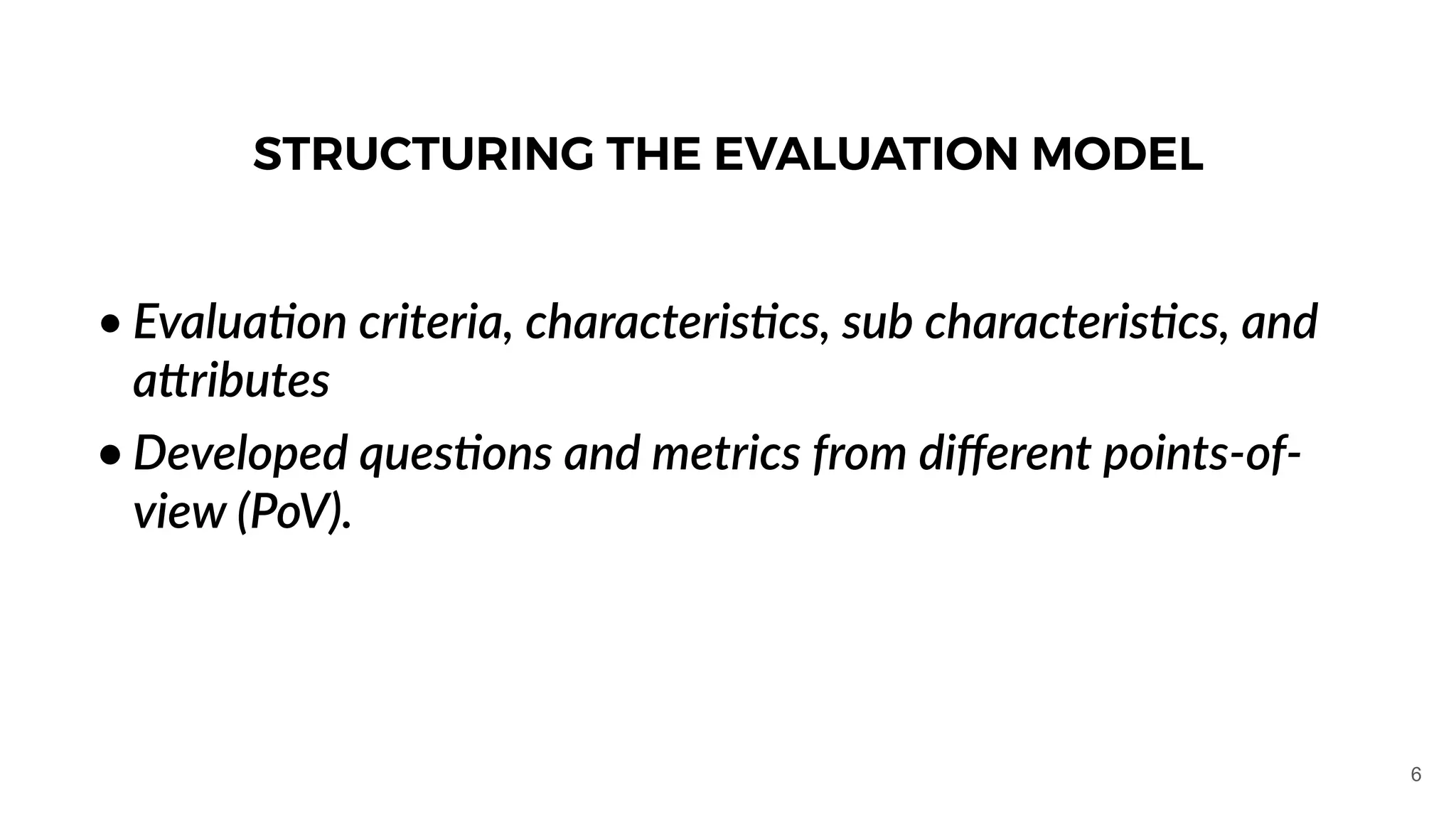 • Evalua1on criteria, characteris1cs, sub characteris1cs, and
aJributes
• Developed ques1ons and metrics from diﬀerent points-of-
view (PoV).
STRUCTURING THE EVALUATION MODEL
6
 
