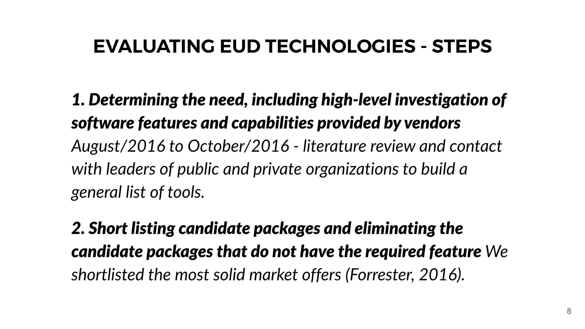 EVALUATING EUD TECHNOLOGIES - STEPS
1. Determining the need, including high-level investigation of
software features and capabilities provided by vendors
August/2016 to October/2016 - literature review and contact
with leaders of public and private organizations to build a
general list of tools.
2. Short listing candidate packages and eliminating the
candidate packages that do not have the required feature We
shortlisted the most solid market offers (Forrester, 2016).
8
 