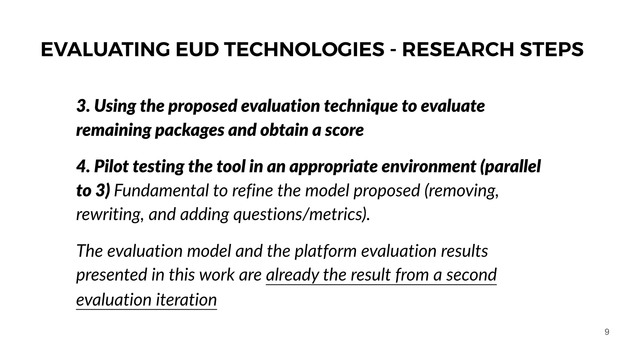 3. Using the proposed evaluation technique to evaluate
remaining packages and obtain a score
4. Pilot testing the tool in an appropriate environment (parallel
to 3) Fundamental to refine the model proposed (removing,
rewriting, and adding questions/metrics).
The evaluation model and the platform evaluation results
presented in this work are already the result from a second
evaluation iteration
EVALUATING EUD TECHNOLOGIES - RESEARCH STEPS
9
 
