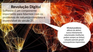 16
www.paragkhanna.com/home/2016/4/19/7-maps-that-will-make-you-optimistic-about-the-future
Revolução Digital
Software é um componente
importante para lidarmos com os
problemas de natureza complexa e
imprevisível do século 21
Wicked problems:
difíceis de definir;
nunca inteiramente
solucionados (melhorias
podem sempre ser feitas);
soluções parciais geram
consequências imprevistas.
 