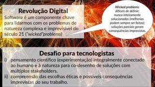 17
www.paragkhanna.com/home/2016/4/19/7-maps-that-will-make-you-optimistic-about-the-future
Revolução Digital
Software é um componente chave
para lidarmos com os problemas de
natureza complexa e imprevisível do
século 21 (“wicked”problems)
Wicked problems:
difíceis de definir;
nunca inteiramente
solucionados (melhorias
podem sempre ser feitas);
soluções parciais geram
consequências imprevistas.
Desafio para tecnologistas
i) pensamento científico (experimentação) integralmente conectado
ao humano e à natureza para co-desenho de soluções com
múltiplos stakeholders.
ii) compreensão das escolhas éticas e possíveis consequências
imprevistas do seu trabalho.
 